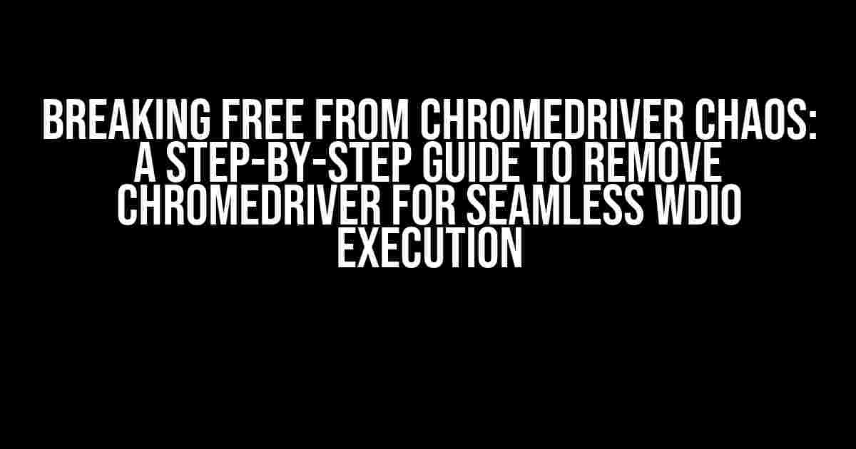 Breaking Free from Chromedriver Chaos: A Step-by-Step Guide to Remove Chromedriver for Seamless WDIO Execution